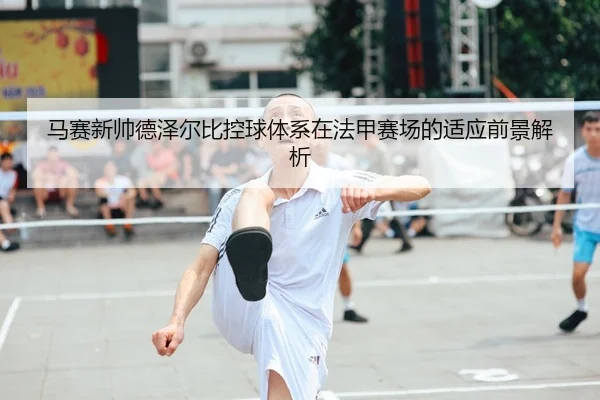 马赛新帅德泽尔比控球体系在法甲赛场的适应前景解析