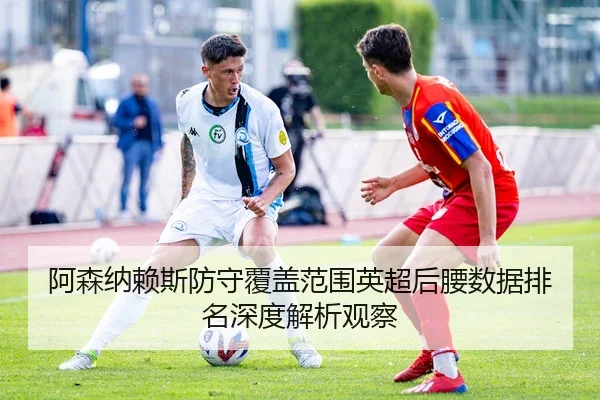 阿森纳赖斯防守覆盖范围英超后腰数据排名深度解析观察