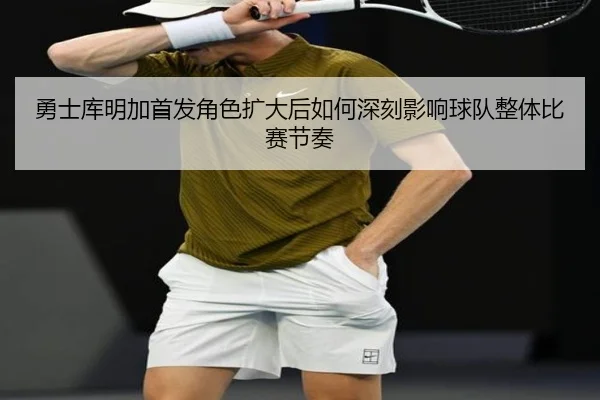 勇士库明加首发角色扩大后如何深刻影响球队整体比赛节奏