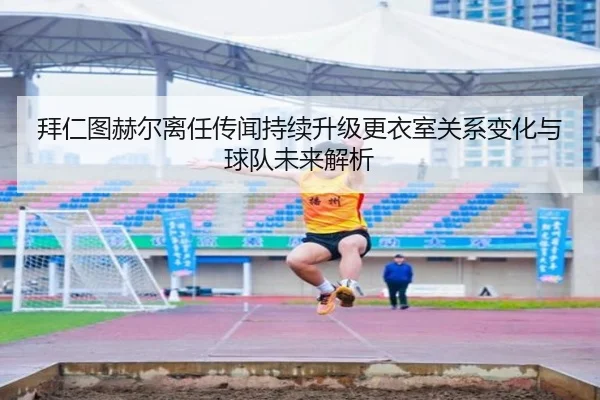 拜仁图赫尔离任传闻持续升级更衣室关系变化与球队未来解析