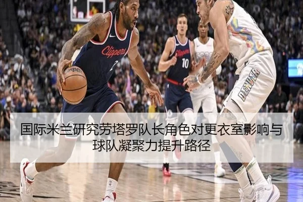 国际米兰研究劳塔罗队长角色对更衣室影响与球队凝聚力提升路径