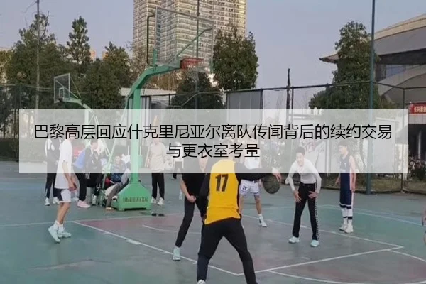 巴黎高层回应什克里尼亚尔离队传闻背后的续约交易与更衣室考量