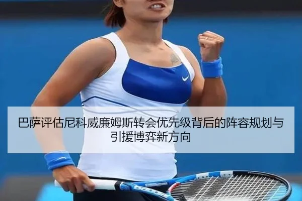 巴萨评估尼科威廉姆斯转会优先级背后的阵容规划与引援博弈新方向