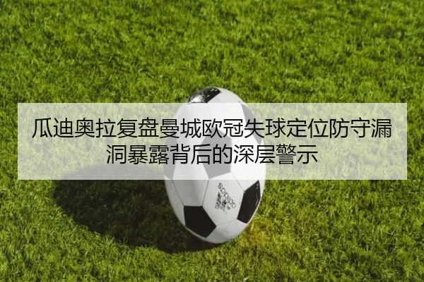 瓜迪奥拉复盘曼城欧冠失球定位防守漏洞暴露背后的深层警示