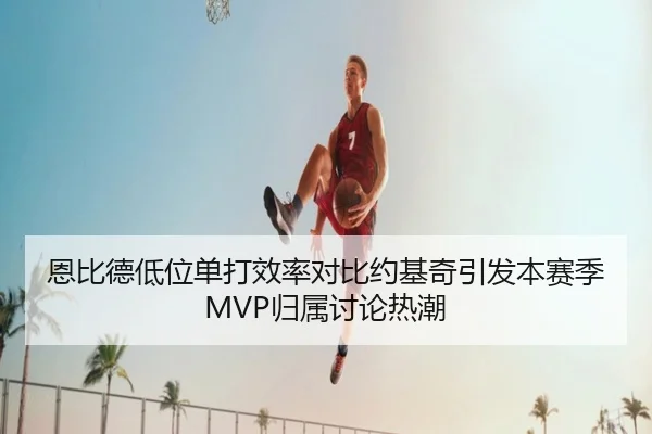 恩比德低位单打效率对比约基奇引发本赛季MVP归属讨论热潮